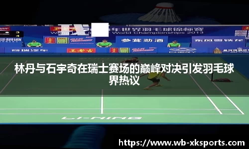 林丹与石宇奇在瑞士赛场的巅峰对决引发羽毛球界热议