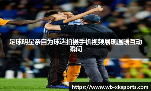 足球明星亲自为球迷拍摄手机视频展现温暖互动瞬间